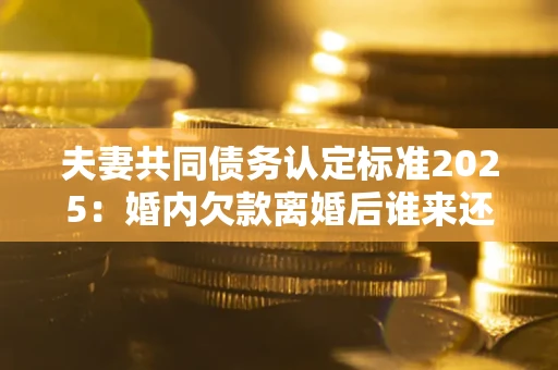 济南夫妻共同债务认定标准2025:婚内欠款离婚后谁来还? 济南夫妻共同债务认定标准2025:婚内欠款离婚后谁来还?