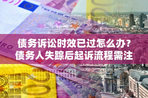 济南债务诉讼时效已过怎么办？债务人失踪后起诉流程需注意什么？