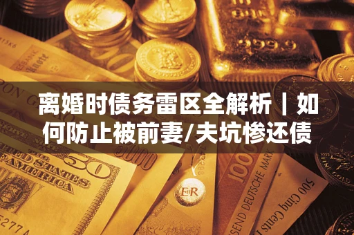 济南离婚时债务雷区全解析｜如何防止被前妻/夫坑惨还债？