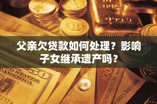 济南父亲欠贷款如何处理?影响子女继承遗产吗? 济南父亲欠贷款如何处理?影响子女继承遗产吗?